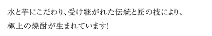 水と芋にこだわり、受け継がれた伝統と匠の技により、極上の焼酎が生まれています！